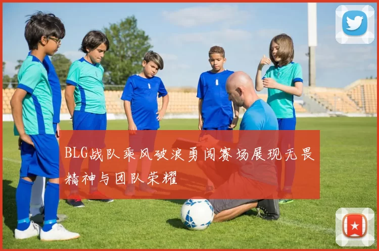 BLG战队乘风破浪勇闯赛场展现无畏精神与团队荣耀