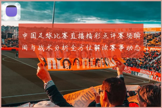 中国足球比赛直播精彩点评赛场瞬间与战术分析全方位解读赛事动态