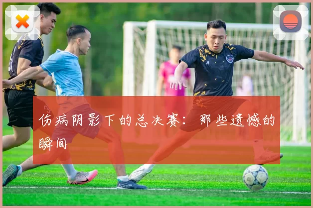 伤病阴影下的总决赛：那些遗憾的瞬间