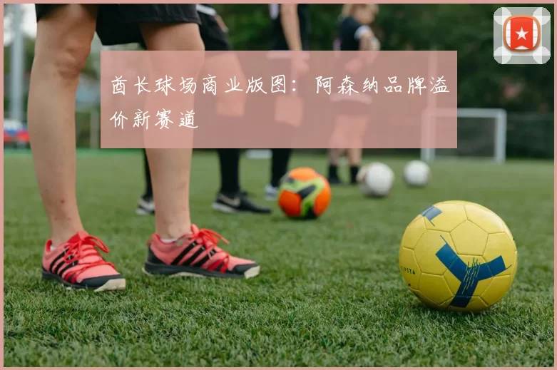 酋长球场商业版图：阿森纳品牌溢价新赛道