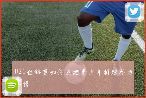 U21世锦赛如何点燃青少年排球参与热情