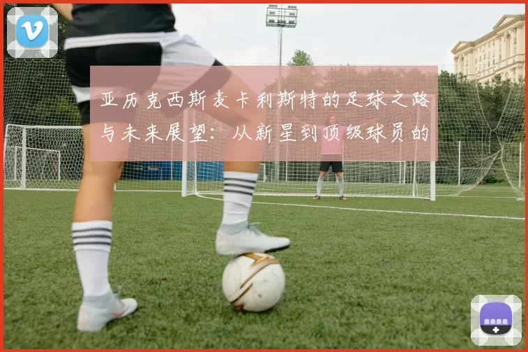 亚历克西斯麦卡利斯特的足球之路与未来展望：从新星到顶级球员的成长历程