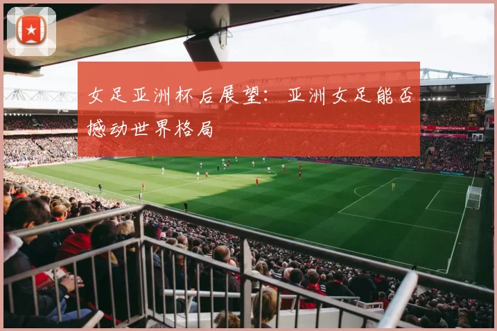 女足亚洲杯后展望：亚洲女足能否撼动世界格局