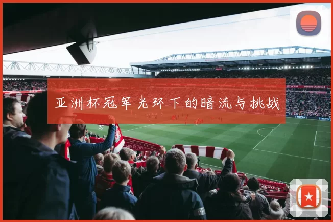 亚洲杯冠军光环下的暗流与挑战