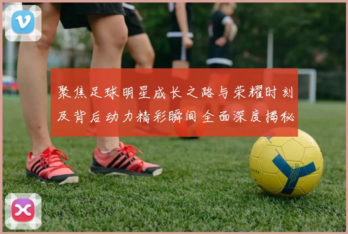 聚焦足球明星成长之路与荣耀时刻及背后动力精彩瞬间全面深度揭秘
