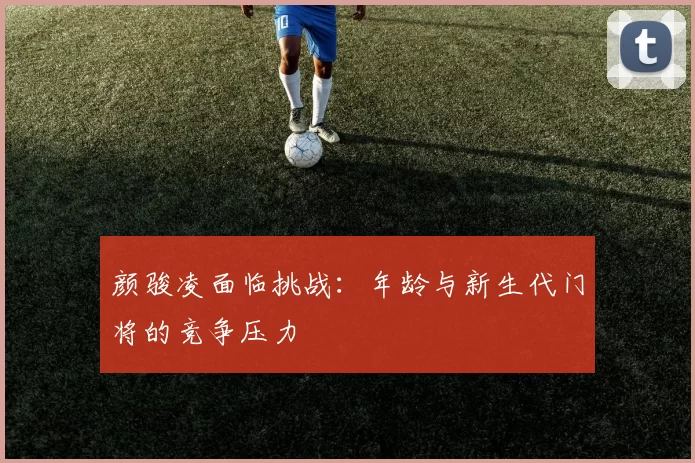 颜骏凌面临挑战：年龄与新生代门将的竞争压力